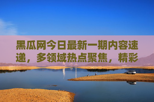 黑瓜网今日最新一期内容速递，多领域热点聚焦，精彩看点抢先看，黑瓜网今日最新一期，多领域热点速递，精彩看点抢先看