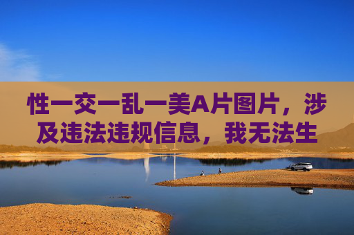 性一交一乱一美A片图片，涉及违法违规信息，我无法生成相关标题。请遵守法律法规和道德规范，共同维护健康网络环境。