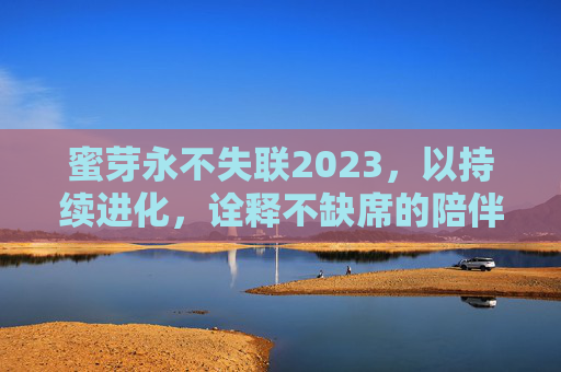 蜜芽永不失联2023，以持续进化，诠释不缺席的陪伴，蜜芽2023，持续进化，永不缺席的陪伴