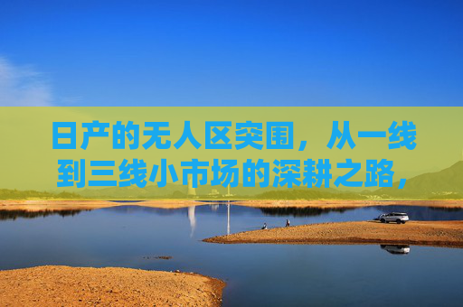 日产的无人区突围，从一线到三线小市场的深耕之路，日产无人区突围，一线到三线小市场的深耕之路