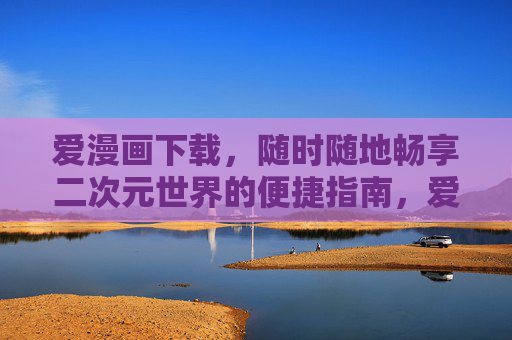 爱漫画下载，随时随地畅享二次元世界的便捷指南，爱漫画下载，随时随地畅享二次元的便捷指南