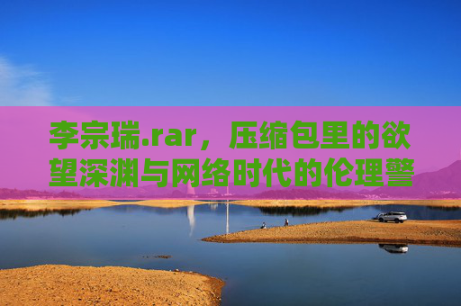 李宗瑞.rar，压缩包里的欲望深渊与网络时代的伦理警钟，李宗瑞.rar，压缩包里的欲望深渊与网络伦理警钟