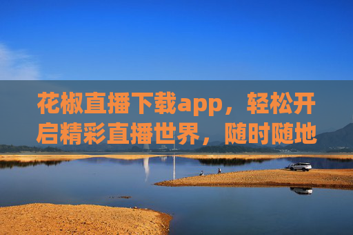 花椒直播下载app，轻松开启精彩直播世界，随时随地互动不停，花椒直播APP下载，随时随地畅享精彩互动直播