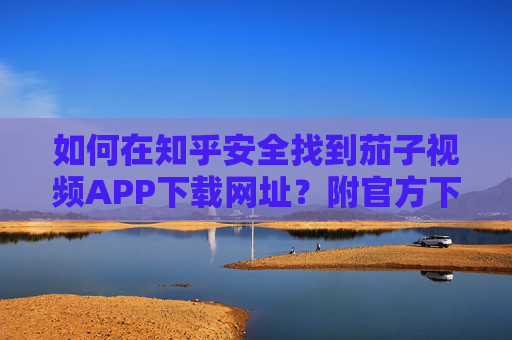 如何在知乎安全找到茄子视频APP下载网址？附官方下载指南