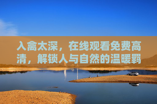 入禽太深，在线观看免费高清，解锁人与自然的温暖羁绊，入禽太深，人与自然的温暖羁绊