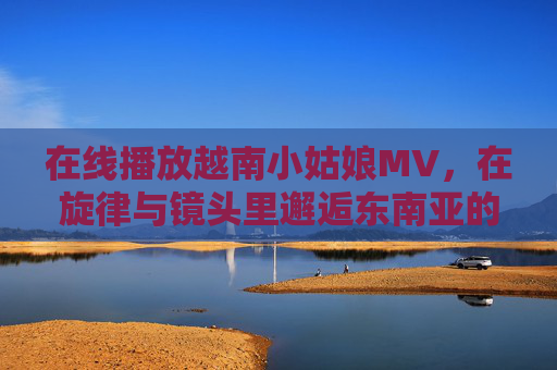 在线播放越南小姑娘MV，在旋律与镜头里邂逅东南亚的纯真与温柔，越南小姑娘MV，旋律镜头邂逅东南亚纯真温柔