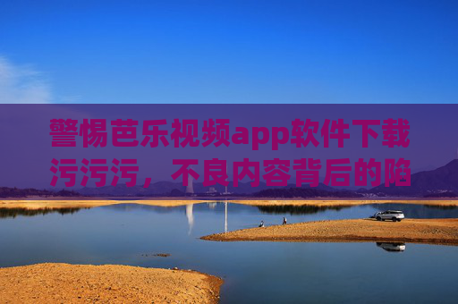 警惕芭乐视频app软件下载污污污，不良内容背后的陷阱与危害，警惕芭乐视频app，不良内容背后的下载陷阱与危害