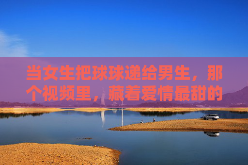 当女生把球球递给男生,那个视频里,藏着爱情最甜的交接仪式,爱情最甜的球球交接仪式 当女生把球球递给男生,那个视频里,藏着爱情最甜的交接仪式,爱情最甜的球球交接仪式