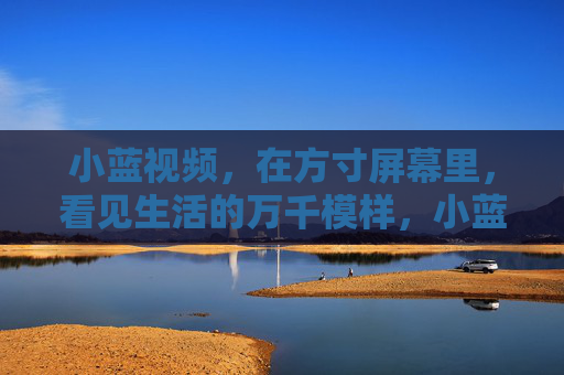 小蓝视频，在方寸屏幕里，看见生活的万千模样，小蓝视频，方寸屏幕里的万千模样