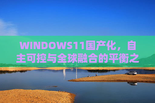 WINDOWS11国产化,自主可控与全球融合的平衡之路,WINDOWS11国产化,自主可控与全球融合的平衡之路 WINDOWS11国产化,自主可控与全球融合的平衡之路,WINDOWS11国产化,自主可控与全球融合的平衡之路