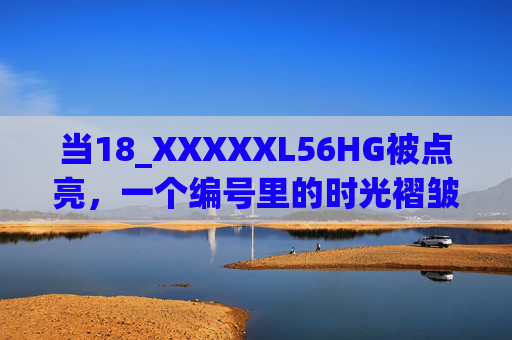 当18_XXXXXL56HG被点亮,一个编号里的时光褶皱与人间温度 当18_XXXXXL56HG被点亮,一个编号里的时光褶皱与人间温度
