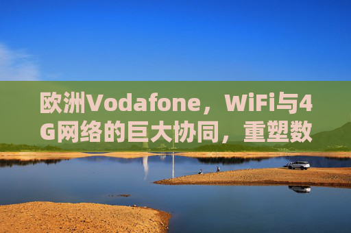欧洲Vodafone，WiFi与4G网络的巨大协同，重塑数字连接新生态，欧洲Vodafone，WiFi与4G协同重塑数字连接新生态