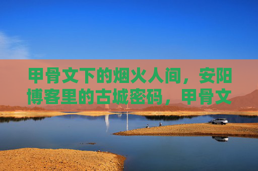 甲骨文下的烟火人间,安阳博客里的古城密码,甲骨文烟火人间,安阳古城密码 甲骨文下的烟火人间,安阳博客里的古城密码,甲骨文烟火人间,安阳古城密码