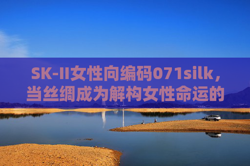 SK-II女性向编码071silk，当丝绸成为解构女性命运的温柔密钥，SK-II 071silk，丝绸，解构女性命运的温柔密钥