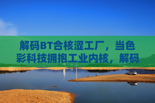 解码BT合核涩工厂，当色彩科技拥抱工业内核，解码BT合核涩工厂，色彩科技与工业内核的融合