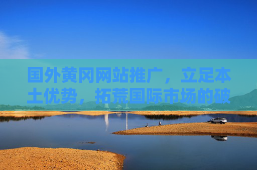 国外黄冈网站推广,立足本土优势,拓荒国际市场的破局之路,立足本土优势,黄冈网站推广拓荒国际破局 国外黄冈网站推广,立足本土优势,拓荒国际市场的破局之路,立足本土优势,黄冈网站推广拓荒国际破局