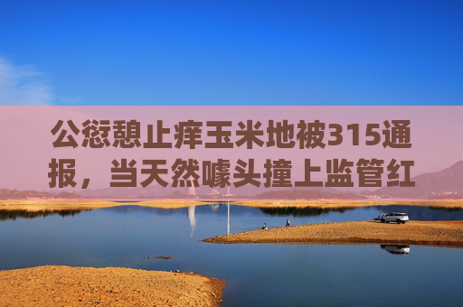 公愆憩止痒玉米地被315通报，当天然噱头撞上监管红线，天然噱头撞监管红线，公愆憩止痒玉米地被315通报