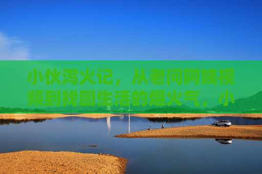 小伙泻火记,从老问阿姨视频到找回生活的烟火气,小伙泻火记,从老问阿姨视频到烟火人间 小伙泻火记,从老问阿姨视频到找回生活的烟火气,小伙泻火记,从老问阿姨视频到烟火人间