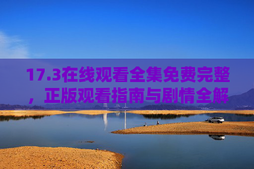 17.3在线观看全集免费完整，正版观看指南与剧情全解析，17.3在线观看全集免费，正版观看指南与剧情解析