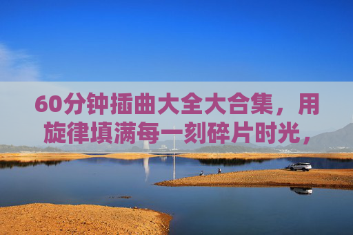60分钟插曲大全大合集，用旋律填满每一刻碎片时光，60分钟插曲合集，旋律填满碎片时光