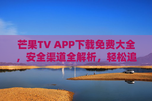 芒果TV APP下载免费大全，安全渠道全解析，轻松追剧无烦恼，芒果TVAPP下载，免费安全渠道全解析，轻松追剧无烦恼