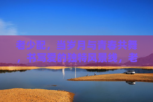 老少配,当岁月与青春共舞,书写爱的独特风景线,老少配,岁月与青春共舞,爱成独特风景 老少配,当岁月与青春共舞,书写爱的独特风景线,老少配,岁月与青春共舞,爱成独特风景
