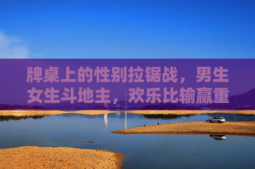 牌桌上的性别拉锯战,男生女生斗地主,欢乐比输赢重要,男女斗地主,牌桌上的欢乐拉锯战 牌桌上的性别拉锯战,男生女生斗地主,欢乐比输赢重要,男女斗地主,牌桌上的欢乐拉锯战