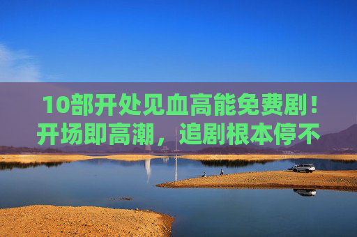10部开处见血高能免费剧！开场即高潮，追剧根本停不下来！10部高能免费剧！开场即高潮，追剧根本停不下来！