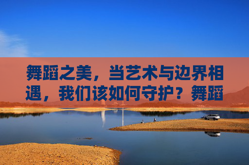 舞蹈之美，当艺术与边界相遇，我们该如何守护？舞蹈之美，艺术与边界的守护之问
