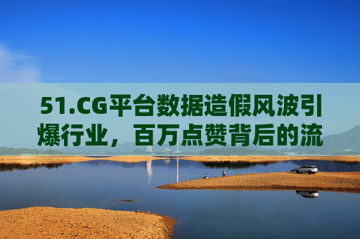 51.CG平台数据造假风波引爆行业,百万点赞背后的流量游戏与信任崩塌,CG平台数据造假风波引爆行业,百万点赞背后的流量游戏与信任崩塌 51.CG平台数据造假风波引爆行业,百万点赞背后的流量游戏与信任崩塌,CG平台数据造假风波引爆行业,百万点赞背后的流量游戏与信任崩塌