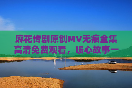 麻花传剧原创MV无痕全集高清免费观看,暖心故事一键解锁!麻花传剧原创MV无痕全集高清免费暖心故事一键解锁 麻花传剧原创MV无痕全集高清免费观看,暖心故事一键解锁!麻花传剧原创MV无痕全集高清免费暖心故事一键解锁
