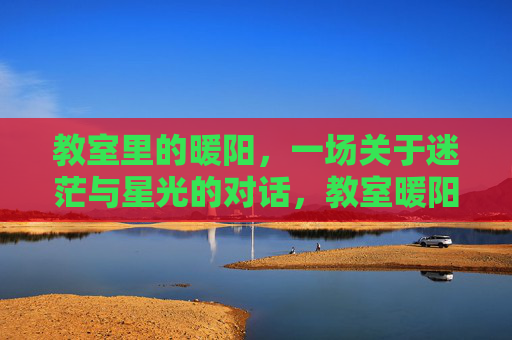 教室里的暖阳,一场关于迷茫与星光的对话,教室暖阳,迷茫与星光的对话 教室里的暖阳,一场关于迷茫与星光的对话,教室暖阳,迷茫与星光的对话