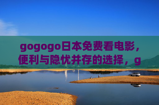 gogogo日本免费看电影,便利与隐忧并存的选择,gogogo日本免费观影,便利隐忧并存 gogogo日本免费看电影,便利与隐忧并存的选择,gogogo日本免费观影,便利隐忧并存