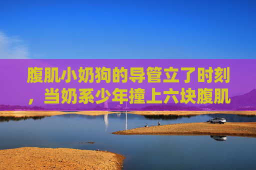 腹肌小奶狗的导管立了时刻,当奶系少年撞上六块腹肌的反差暴击,奶系少年撞六块腹肌,反差暴击 腹肌小奶狗的导管立了时刻,当奶系少年撞上六块腹肌的反差暴击,奶系少年撞六块腹肌,反差暴击