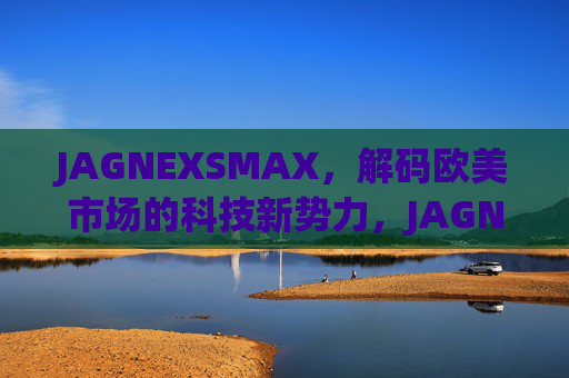 JAGNEXSMAX,解码欧美市场的科技新势力,JAGNEXSMAX,解码欧美科技新势力 JAGNEXSMAX,解码欧美市场的科技新势力,JAGNEXSMAX,解码欧美科技新势力