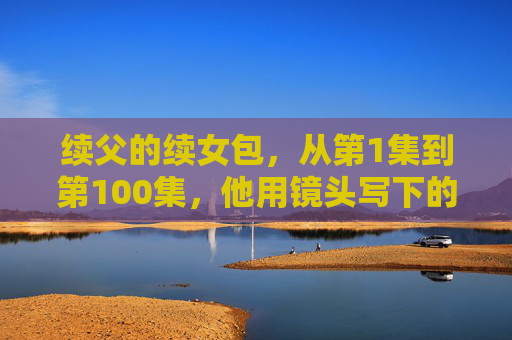 续父的续女包，从第1集到第100集，他用镜头写下的父女长卷，续父续女，镜头写下的父女百集长卷