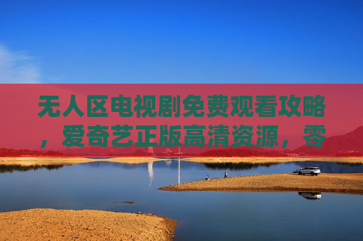 无人区电视剧免费观看攻略，爱奇艺正版高清资源，零门槛追剧指南，无人区爱奇艺正版免费观看攻略，零门槛高清追剧指南
