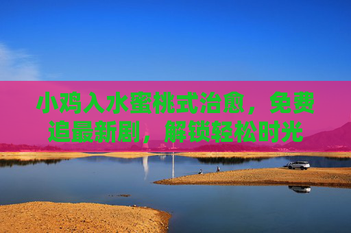 小鸡入水蜜桃式治愈,免费追最新剧,解锁轻松时光 小鸡入水蜜桃式治愈,免费追最新剧,解锁轻松时光