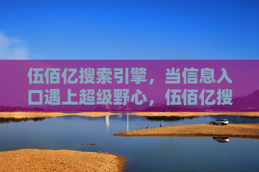 伍佰亿搜索引擎,当信息入口遇上超级野心,伍佰亿搜索引擎,信息入口遇上超级野心 伍佰亿搜索引擎,当信息入口遇上超级野心,伍佰亿搜索引擎,信息入口遇上超级野心
