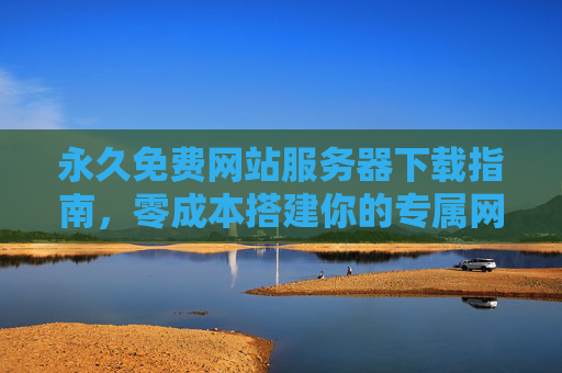 永久免费网站服务器下载指南,零成本搭建你的专属网站 永久免费网站服务器下载指南,零成本搭建你的专属网站