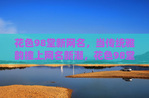 花色98堂新网名,当传统雅韵撞上网名新潮,花色98堂新网名,传统雅韵撞潮名 花色98堂新网名,当传统雅韵撞上网名新潮,花色98堂新网名,传统雅韵撞潮名
