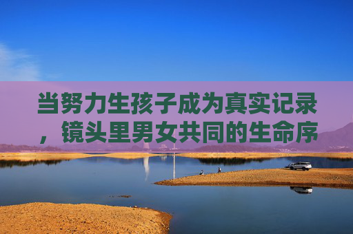 当努力生孩子成为真实记录,镜头里男女共同的生命序章,共育生命,镜头里的真实序章 当努力生孩子成为真实记录,镜头里男女共同的生命序章,共育生命,镜头里的真实序章