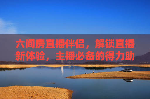 六间房直播伴侣,解锁直播新体验,主播必备的得力助手,六间房直播伴侣,解锁直播新体验,主播得力助手 六间房直播伴侣,解锁直播新体验,主播必备的得力助手,六间房直播伴侣,解锁直播新体验,主播得力助手