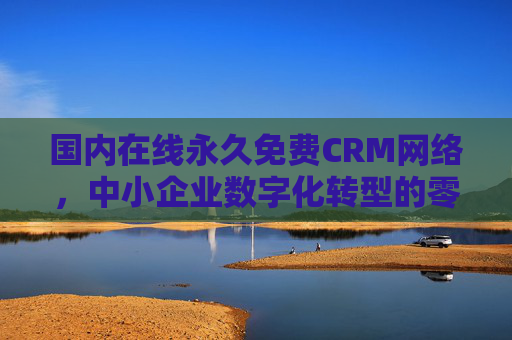 国内在线永久免费CRM网络，中小企业数字化转型的零成本破局点，国内永久免费CRM，中小企业数字化转型的零成本破局点
