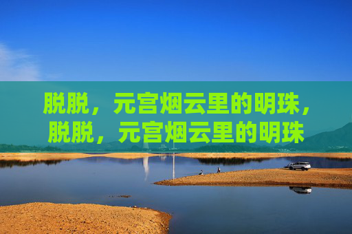 脱脱,元宫烟云里的明珠,脱脱,元宫烟云里的明珠 脱脱,元宫烟云里的明珠,脱脱,元宫烟云里的明珠