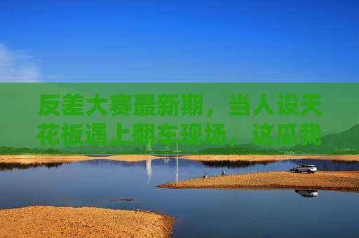 反差大赛最新期，当人设天花板遇上翻车现场，这瓜我先啃为敬！反差大赛最新期，人设天花板秒变翻车现场，这我先啃！