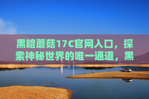 黑暗蘑菇17C官网入口,探索神秘世界的唯一通道,黑暗蘑菇17C官网入口,探索神秘世界的唯一通道 黑暗蘑菇17C官网入口,探索神秘世界的唯一通道,黑暗蘑菇17C官网入口,探索神秘世界的唯一通道