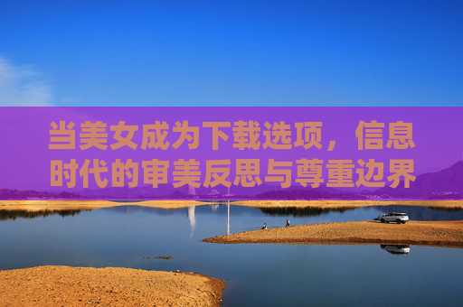 当美女成为下载选项,信息时代的审美反思与尊重边界,当美女成为下载选项,信息时代的审美反思与尊重边界 当美女成为下载选项,信息时代的审美反思与尊重边界,当美女成为下载选项,信息时代的审美反思与尊重边界