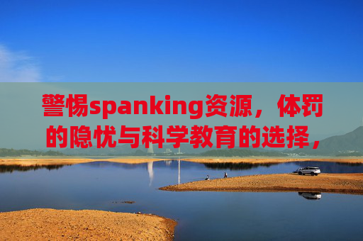 警惕spanking资源，体罚的隐忧与科学教育的选择，警惕spanking资源，体罚隐忧与科学教育的选择