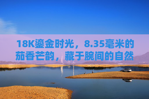 18K鎏金时光,8.35毫米的茄香芒韵,藏于腕间的自然诗篇,鎏金腕间茄香韵,自然诗篇凝时光 18K鎏金时光,8.35毫米的茄香芒韵,藏于腕间的自然诗篇,鎏金腕间茄香韵,自然诗篇凝时光